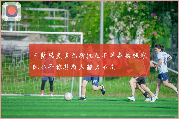 卡萨诺直言巴斯托尼不具备顶级球队水平称其盯人能力不足