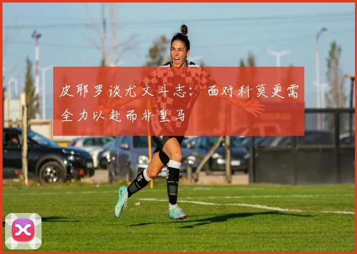 皮耶罗谈尤文斗志：面对科莫更需全力以赴而非皇马