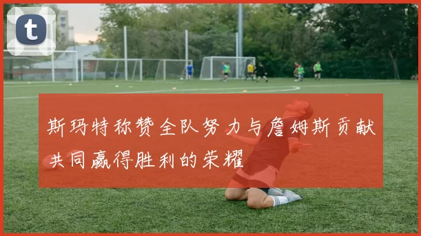 斯玛特称赞全队努力与詹姆斯贡献共同赢得胜利的荣耀