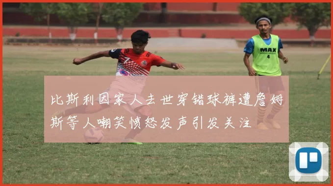 比斯利因家人去世穿错球裤遭詹姆斯等人嘲笑愤怒发声引发关注