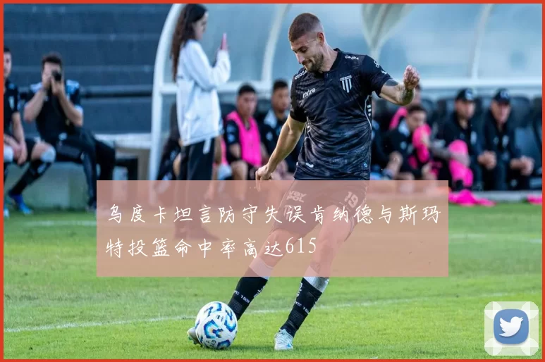 乌度卡坦言防守失误肯纳德与斯玛特投篮命中率高达615