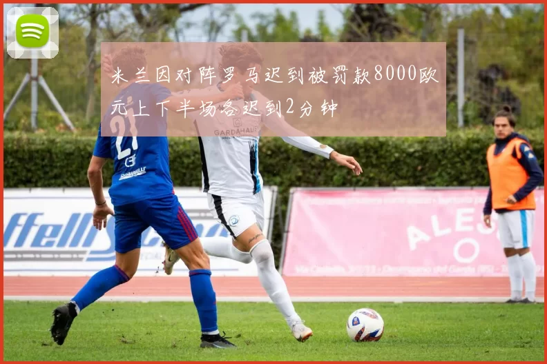 米兰因对阵罗马迟到被罚款8000欧元上下半场各迟到2分钟