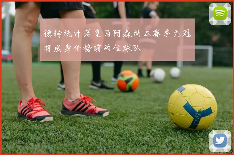 德转统计若皇马阿森纳本赛季无冠将成身价榜前两位球队