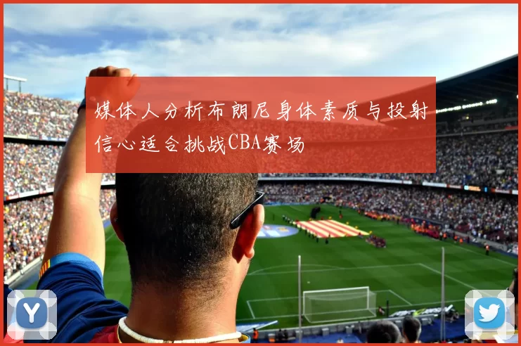 媒体人分析布朗尼身体素质与投射信心适合挑战CBA赛场