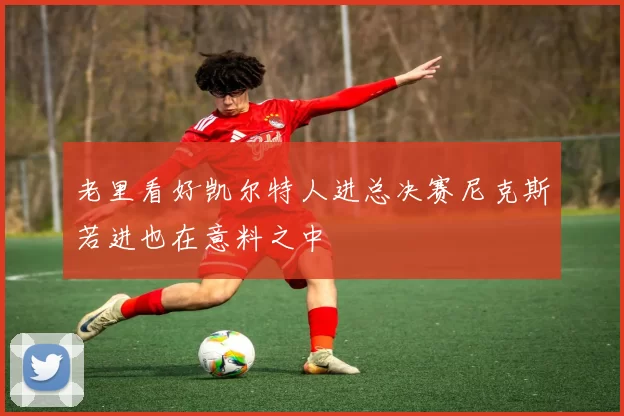 老里看好凯尔特人进总决赛尼克斯若进也在意料之中