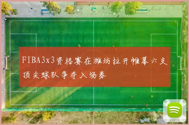 FIBA3x3资格赛在潍坊拉开帷幕六支顶尖球队争夺入场券