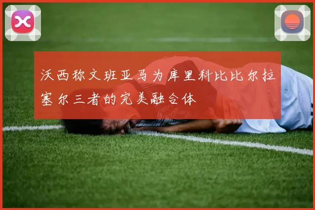 沃西称文班亚马为库里科比比尔拉塞尔三者的完美融合体