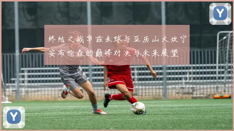 终结之战华兹米球与亚历山大坎宁安布伦森的巅峰对决与未来展望