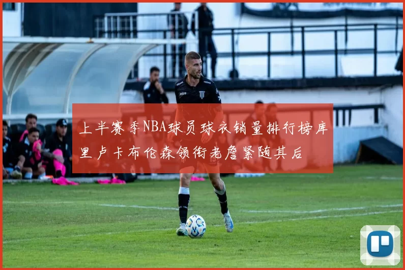 上半赛季NBA球员球衣销量排行榜库里卢卡布伦森领衔老詹紧随其后