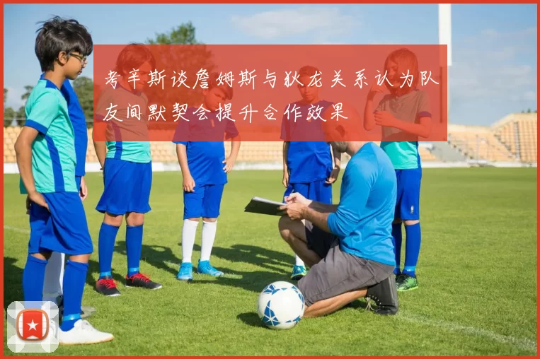 考辛斯谈詹姆斯与狄龙关系认为队友间默契会提升合作效果