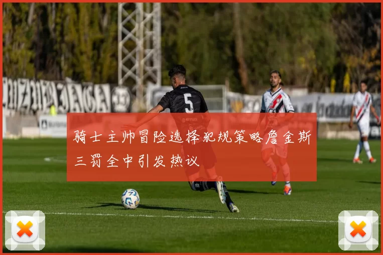 骑士主帅冒险选择犯规策略詹金斯三罚全中引发热议