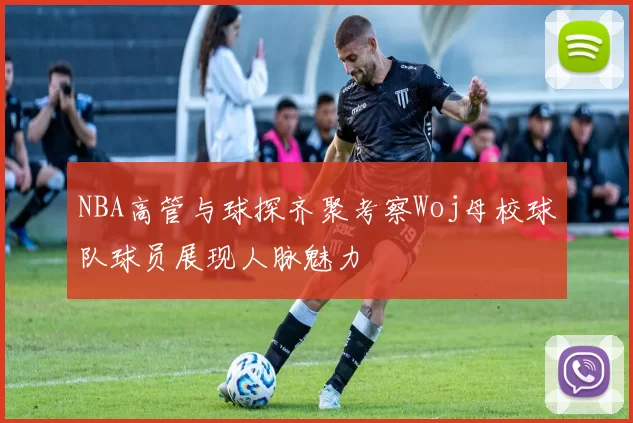 NBA高管与球探齐聚考察Woj母校球队球员展现人脉魅力