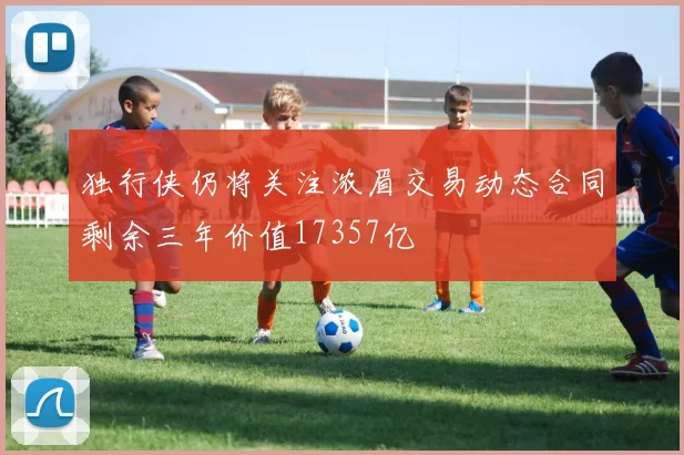 独行侠仍将关注浓眉交易动态合同剩余三年价值17357亿
