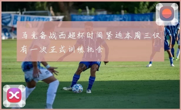 马竞备战西超杯时间紧迫本周三仅有一次正式训练机会