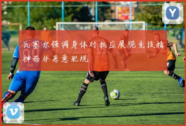 瓦塞尔强调身体对抗应展现竞技精神而非恶意犯规