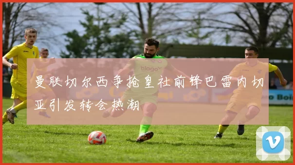 曼联切尔西争抢皇社前锋巴雷内切亚引发转会热潮