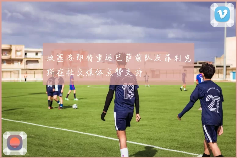 坎塞洛即将重返巴萨前队友菲利克斯在社交媒体点赞支持