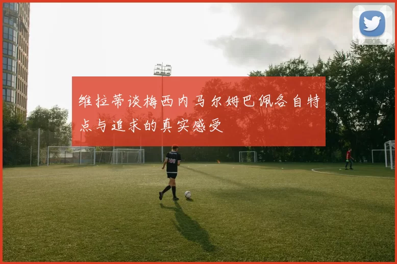 维拉蒂谈梅西内马尔姆巴佩各自特点与追求的真实感受