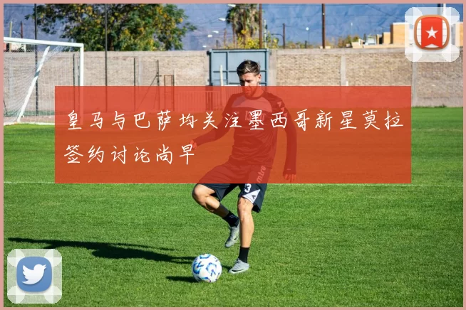 皇马与巴萨均关注墨西哥新星莫拉签约讨论尚早